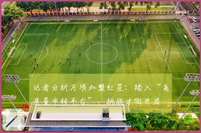 记者分析万项加盟红星：踏入“高质量中转平台”，挑战才刚开启