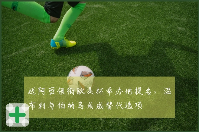 迈阿密领衔欧美杯举办地提名，温布利与伯纳乌或成替代选项