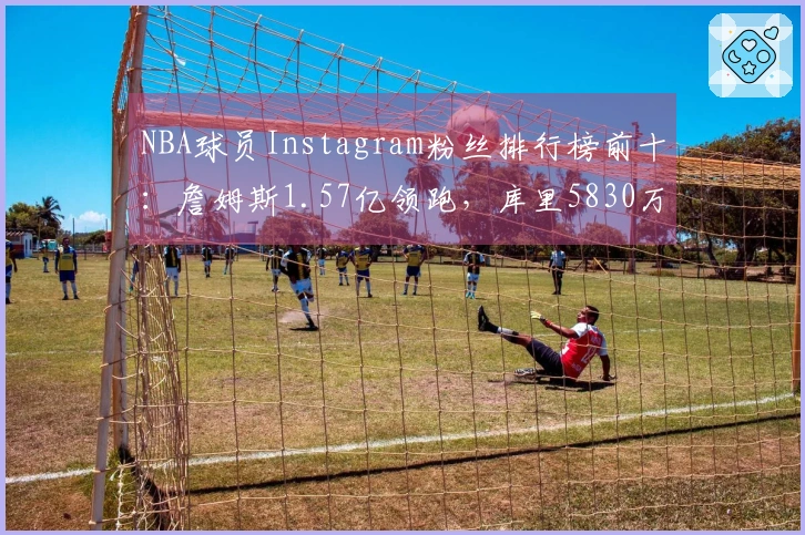 NBA球员Instagram粉丝排行榜前十：詹姆斯1.57亿领跑，库里5830万，杜兰特排名第八