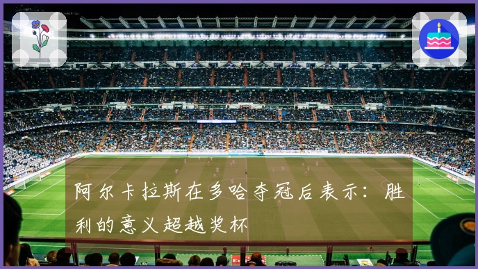 阿尔卡拉斯在多哈夺冠后表示：胜利的意义超越奖杯