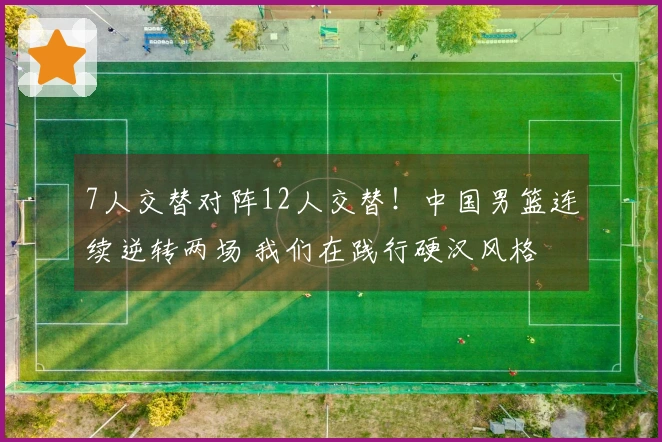 7人交替对阵12人交替！中国男篮连续逆转两场 我们在践行硬汉风格