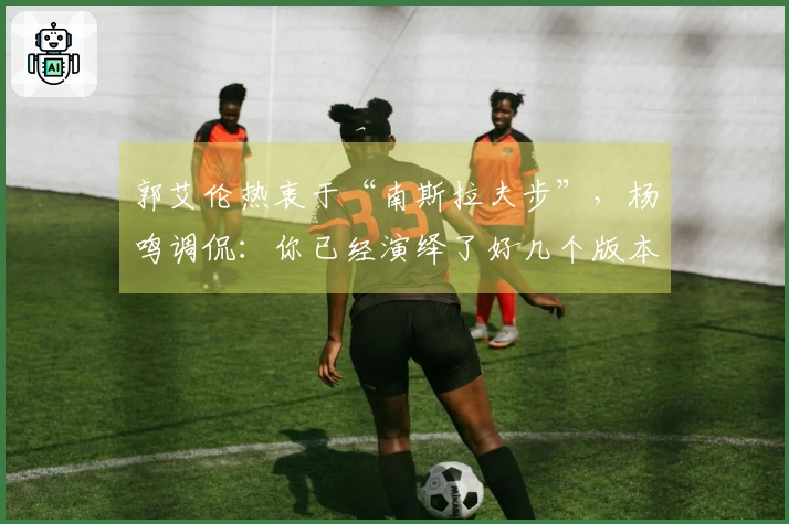 郭艾伦热衷于“南斯拉夫步”，杨鸣调侃：你已经演绎了好几个版本！