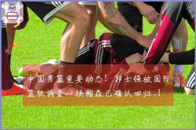 中国男篮重要动态！郭士强被国际篮联调查，杨瀚森已确认回归_1