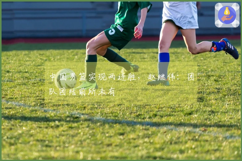 中国男篮实现两连胜，赵继伟：团队团结前所未有