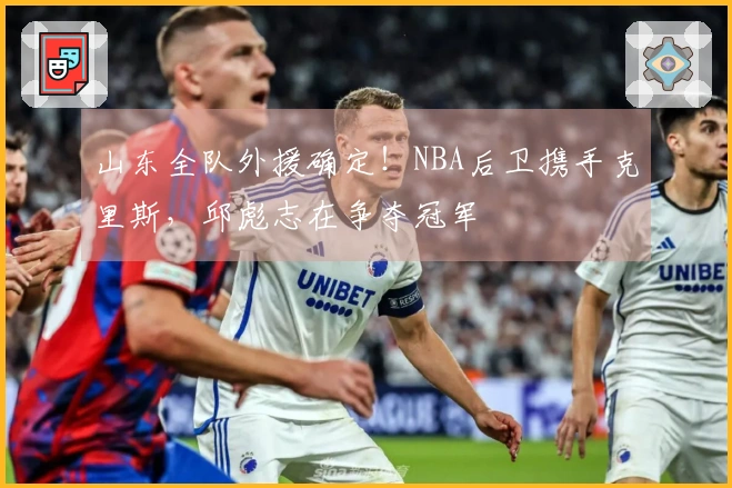 山东全队外援确定！NBA后卫携手克里斯，邱彪志在争夺冠军