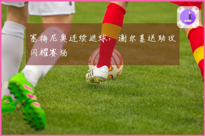 塞梅尼奥连续进球，谢尔基送助攻闪耀赛场
