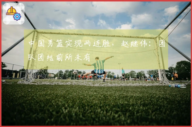 中国男篮实现两连胜，赵继伟：团队团结前所未有