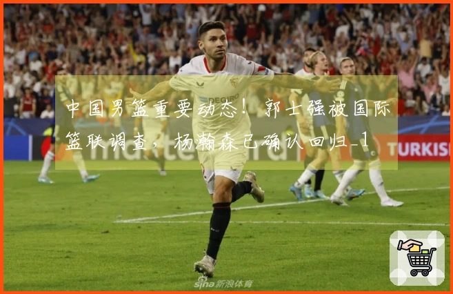 中国男篮重要动态！郭士强被国际篮联调查，杨瀚森已确认回归_1