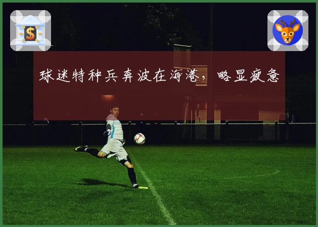 球迷特种兵奔波在海港，略显疲惫