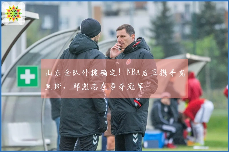 山东全队外援确定！NBA后卫携手克里斯，邱彪志在争夺冠军