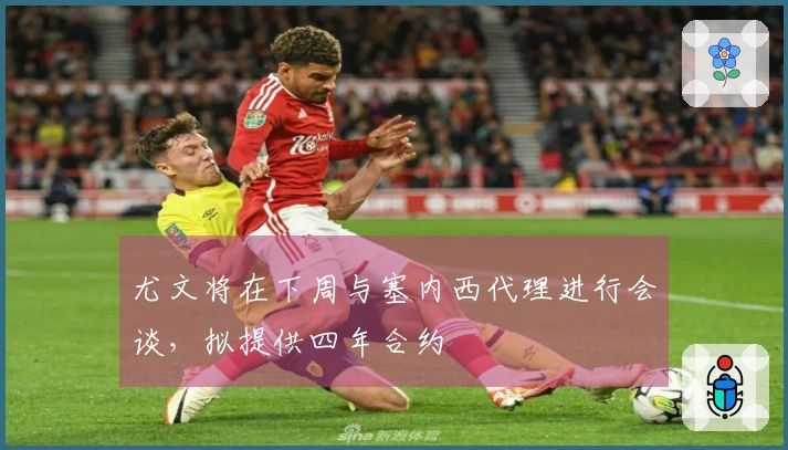 尤文将在下周与塞内西代理进行会谈，拟提供四年合约