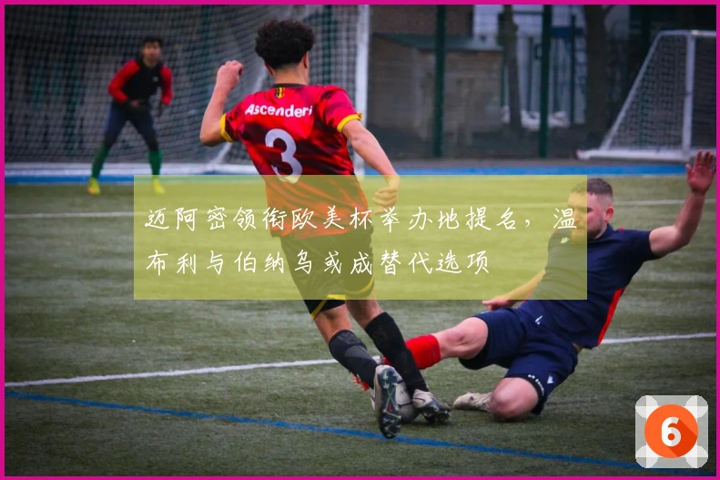 迈阿密领衔欧美杯举办地提名，温布利与伯纳乌或成替代选项
