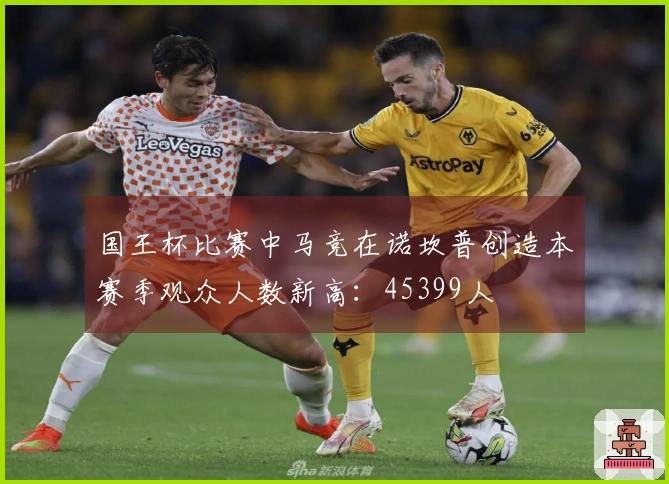 国王杯比赛中马竞在诺坎普创造本赛季观众人数新高：45399人