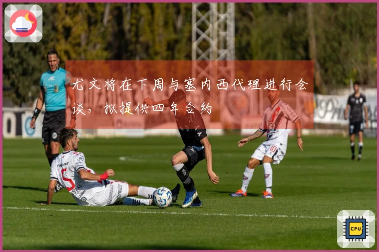 尤文将在下周与塞内西代理进行会谈，拟提供四年合约