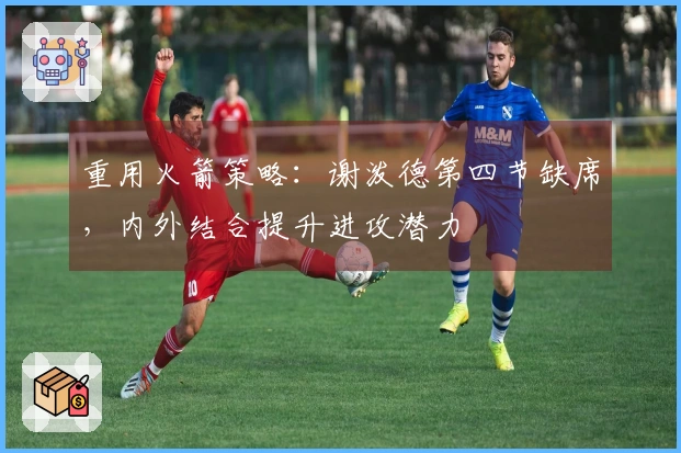 重用火箭策略：谢泼德第四节缺席，内外结合提升进攻潜力