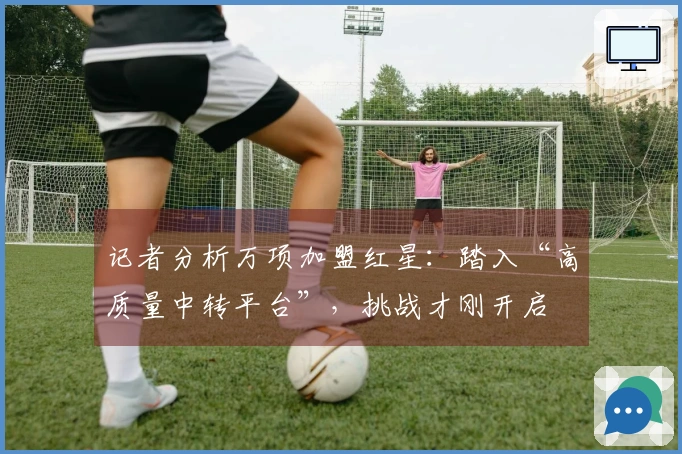 记者分析万项加盟红星：踏入“高质量中转平台”，挑战才刚开启