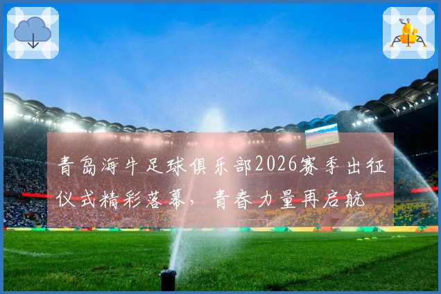 青岛海牛足球俱乐部2026赛季出征仪式精彩落幕，青春力量再启航